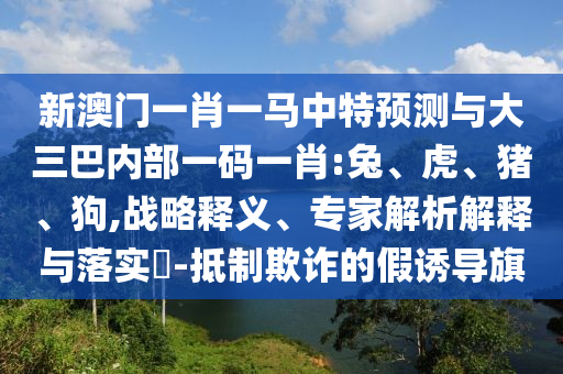 新澳門一肖一馬中特預測與大三巴內部一碼一肖:兔、虎、豬、狗,戰(zhàn)略釋義、專家解析解釋與落實?-抵制欺詐的假誘導旗