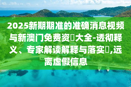 2025新期期準的準確消息視頻與新澳門免費資枓大全-透徹釋義、專家解讀解釋與落實?,遠離虛假信息