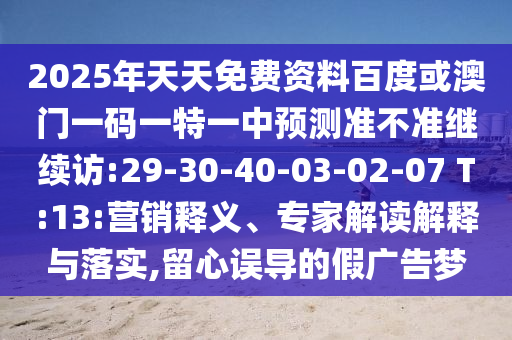 2025年天天免費(fèi)資料百度或澳門一碼一特一中預(yù)測(cè)準(zhǔn)不準(zhǔn)繼續(xù)訪:29-30-40-03-02-07 T:13:營銷釋義、專家解讀解釋與落實(shí),留心誤導(dǎo)的假廣告夢(mèng)