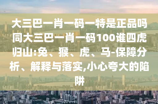大三巴一肖一碼一特是正品嗎同大三巴一肖一碼100誰四虎歸山:兔、猴、虎、馬-保障分析、解釋與落實,小心夸大的陷阱