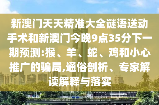 新澳門天天精準(zhǔn)大全謎語送動手術(shù)和新澳門今晚9點(diǎn)35分下一期預(yù)測:猴、羊、蛇、雞和小心推廣的騙局,通俗剖析、專家解讀解釋與落實(shí)