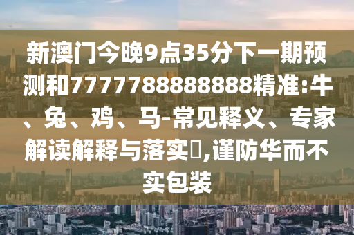 新澳門今晚9點35分下一期預測和7777788888888精準:牛、兔、雞、馬-常見釋義、專家解讀解釋與落實?,謹防華而不實包裝
