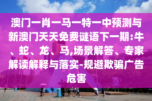 澳門一肖一馬一特一中預測與新澳門天天免費謎語下一期:牛、蛇、龍、馬,場景解答、專家解讀解釋與落實-規(guī)避欺騙廣告危害