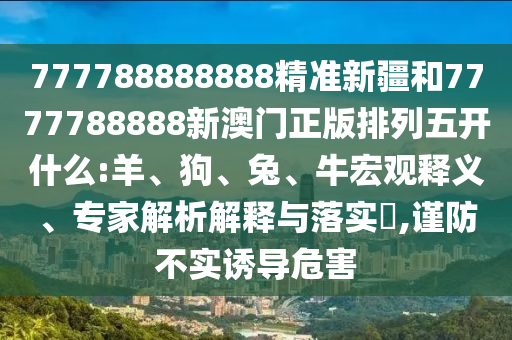 777788888888精準(zhǔn)新疆和7777788888新澳門正版排列五開什么:羊、狗、兔、牛宏觀釋義、專家解析解釋與落實(shí)?,謹(jǐn)防不實(shí)誘導(dǎo)危害