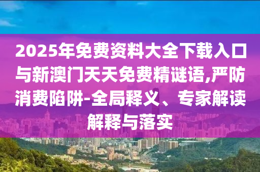 2025年免費(fèi)資料大全下載入口與新澳門天天免費(fèi)精謎語(yǔ),嚴(yán)防消費(fèi)陷阱-全局釋義、專家解讀解釋與落實(shí)