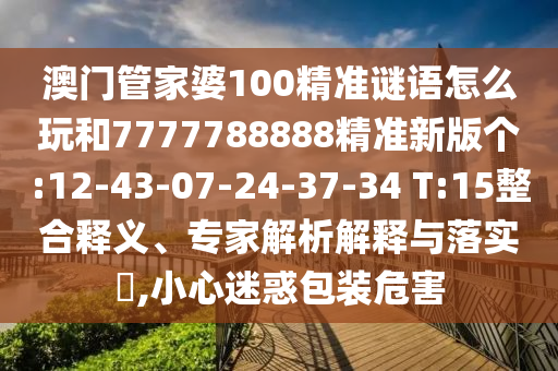 澳門管家婆100精準(zhǔn)謎語(yǔ)怎么玩和7777788888精準(zhǔn)新版?zhèn)€:12-43-07-24-37-34 T:15整合釋義、專家解析解釋與落實(shí)?,小心迷惑包裝危害