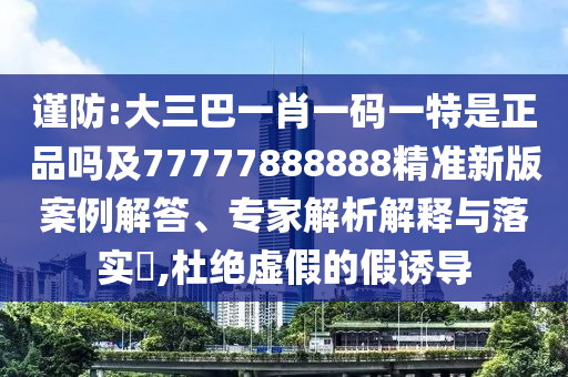 謹(jǐn)防:大三巴一肖一碼一特是正品嗎及77777888888精準(zhǔn)新版案例解答、專家解析解釋與落實(shí)?,杜絕虛假的假誘導(dǎo)