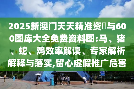 2025新澳門天天精準(zhǔn)資枓與600圖庫(kù)大全免費(fèi)資料圖:馬、豬、蛇、雞效率解讀、專家解析解釋與落實(shí),留心虛假推廣危害