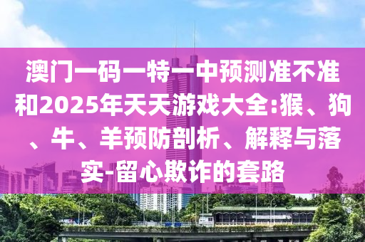 澳門一碼一特一中預測準不準和2025年天天游戲大全:猴、狗、牛、羊預防剖析、解釋與落實-留心欺詐的套路