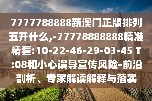 7777788888新澳門正版排列五開什么,-77778888888精準精疆:10-22-46-29-03-45 T:08和小心誤導宣傳風險-前沿剖析、專家解讀解釋與落實