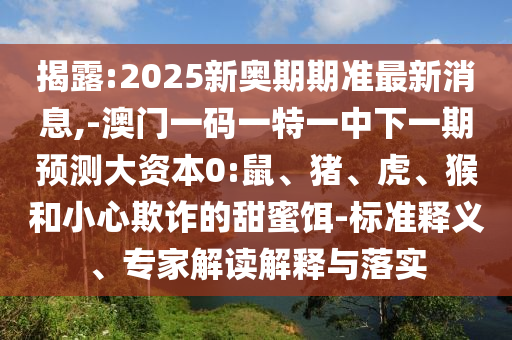 揭露:2025新奧期期準(zhǔn)最新消息,-澳門一碼一特一中下一期預(yù)測大資本0:鼠、豬、虎、猴和小心欺詐的甜蜜餌-標(biāo)準(zhǔn)釋義、專家解讀解釋與落實(shí)
