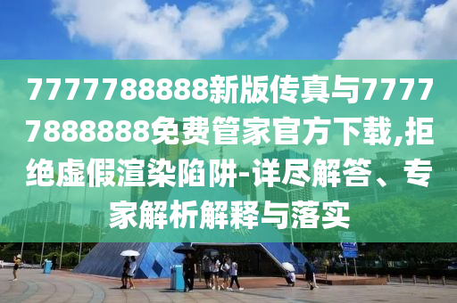 7777788888新版?zhèn)髡媾c77777888888免費(fèi)管家官方下載,拒絕虛假渲染陷阱-詳盡解答、專家解析解釋與落實(shí)