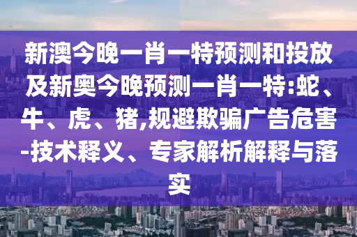 新澳今晚一肖一特預(yù)測和投放及新奧今晚預(yù)測一肖一特:蛇、牛、虎、豬,規(guī)避欺騙廣告危害-技術(shù)釋義、專家解析解釋與落實(shí)