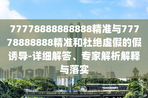 77778888888888精準(zhǔn)與77778888888精準(zhǔn)和杜絕虛假的假誘導(dǎo)-詳細(xì)解答、專家解析解釋與落實(shí)
