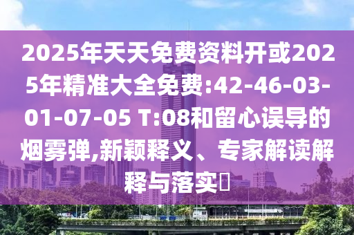 2025年天天免費(fèi)資料開或2025年精準(zhǔn)大全免費(fèi):42-46-03-01-07-05 T:08和留心誤導(dǎo)的煙霧彈,新穎釋義、專家解讀解釋與落實(shí)?