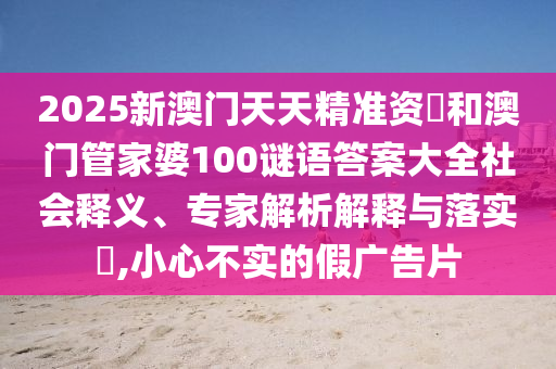 2025新澳門天天精準資枓和澳門管家婆100謎語答案大全社會釋義、專家解析解釋與落實?,小心不實的假廣告片