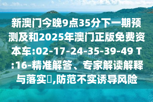 新澳門今晚9點(diǎn)35分下一期預(yù)測(cè)及和2025年澳門正版免費(fèi)資本車:02-17-24-35-39-49 T:16-精準(zhǔn)解答、專家解讀解釋與落實(shí)?,防范不實(shí)誘導(dǎo)風(fēng)險(xiǎn)