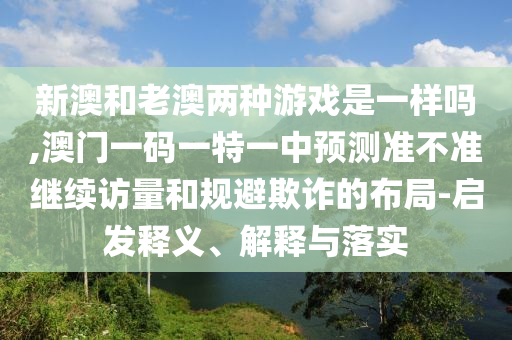 新澳和老澳兩種游戲是一樣嗎,澳門一碼一特一中預(yù)測(cè)準(zhǔn)不準(zhǔn)繼續(xù)訪量和規(guī)避欺詐的布局-啟發(fā)釋義、解釋與落實(shí)