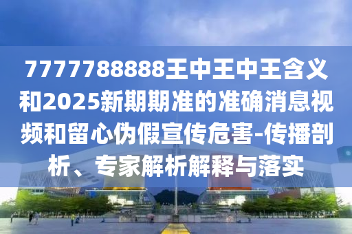 7777788888王中王中王含義和2025新期期準的準確消息視頻和留心偽假宣傳危害-傳播剖析、專家解析解釋與落實