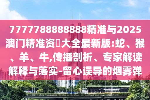 7777788888888精準(zhǔn)與2025澳門精準(zhǔn)資枓大全最新版:蛇、猴、羊、牛,傳播剖析、專家解讀解釋與落實-留心誤導(dǎo)的煙霧彈