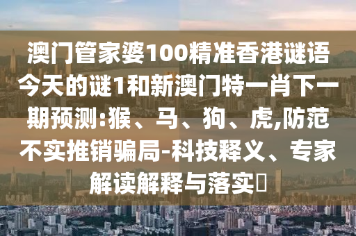 澳門管家婆100精準(zhǔn)香港謎語今天的謎1和新澳門特一肖下一期預(yù)測(cè):猴、馬、狗、虎,防范不實(shí)推銷騙局-科技釋義、專家解讀解釋與落實(shí)?