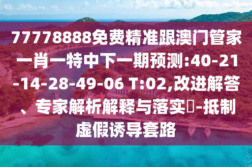 77778888免費精準跟澳門管家一肖一特中下一期預測:40-21-14-28-49-06 T:02,改進解答、專家解析解釋與落實?-抵制虛假誘導套路